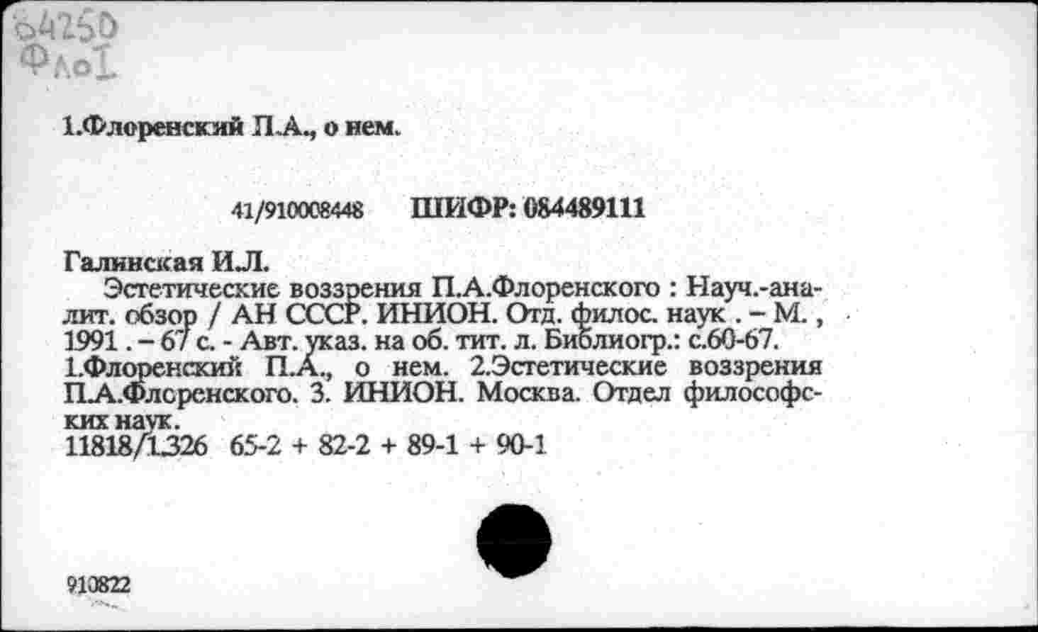 ﻿1.Флоренский Л.А., о нем.
41/910008448 ШИФР: 084489111
Галинская ИЛ.
Эстетические воззрения П.А.Флоренского : Науч.-ана-лит. обзор / АН СССР. ИНИОН. Отд. филос. наук . - М., 1991. - 67 с. - Авт. указ, на об. тит. л. Библиогр.: с.60-67.
1-Флоренский П.А., о нем. 2.Эстетические воззрения ПА..Флсренского. 3. ИНИОН. Москва. Отдел философских наук.
11818/1326 65-2 + 82-2 + 89-1 + 90-1
910822